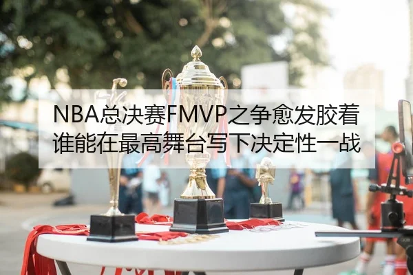 NBA总决赛FMVP之争愈发胶着 谁能在最高舞台写下决定性一战